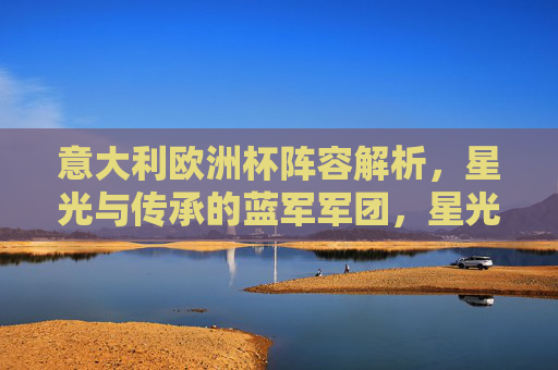 意大利欧洲杯阵容解析,星光与传承的蓝军军团,星光与传承的蓝军,意大利欧洲杯阵容解析