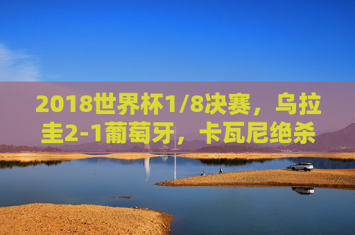2018世界杯1/8决赛，乌拉圭2-1葡萄牙，卡瓦尼绝杀送别C罗的最后一舞，卡瓦尼绝杀！乌拉圭2-1葡萄牙，送别C罗世界杯最后一舞