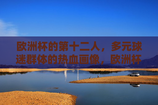 欧洲杯的第十二人，多元球迷群体的热血画像，欧洲杯第十二人，多元球迷群体的热血群像