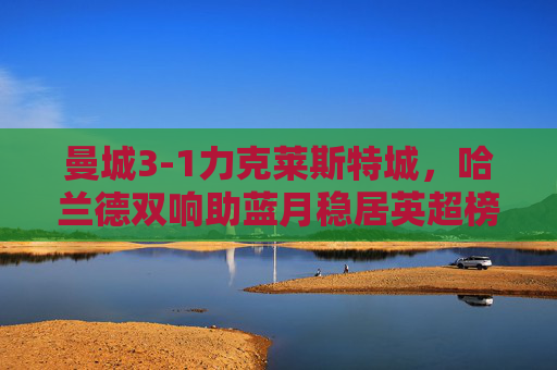 曼城3-1力克莱斯特城，哈兰德双响助蓝月稳居英超榜首，曼城3-1莱斯特城，哈兰德双响助蓝月稳居英超榜首