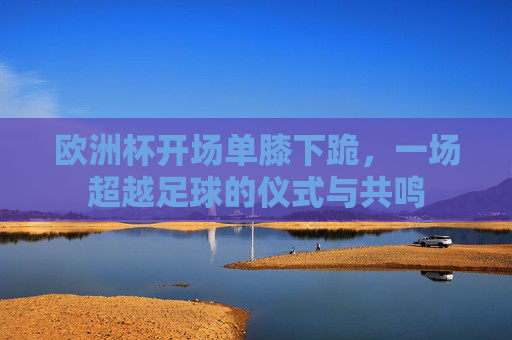 欧洲杯开场单膝下跪,一场超越足球的仪式与共鸣