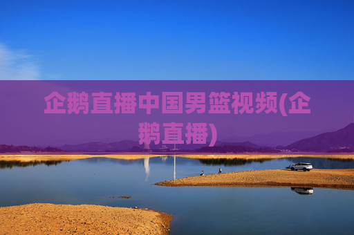 企鹅直播中国男篮视频(企鹅直播)