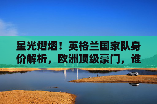 星光熠熠！英格兰国家队身价解析，欧洲顶级豪门，谁撑起亿元防线？英格兰国家队身价解析，欧洲顶级豪门亿元防线谁撑起？