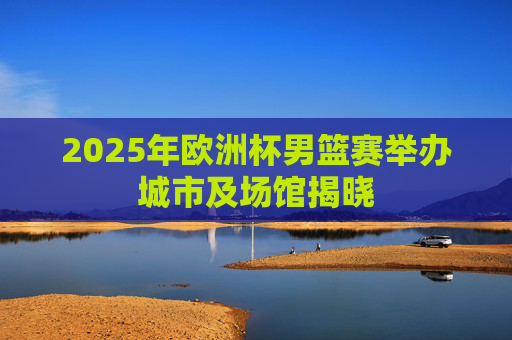 2025年欧洲杯男篮赛举办城市及场馆揭晓