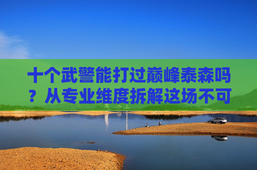 十个武警能打过巅峰泰森吗?从专业维度拆解这场不可能的较量,十个武警VS巅峰泰森,专业维度拆解不可能较量