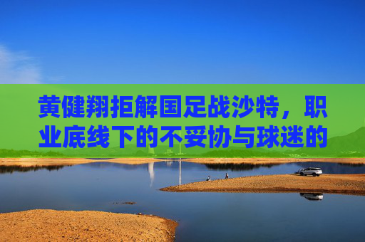 黄健翔拒解国足战沙特,职业底线下的不妥协与球迷的复杂心绪,黄健翔拒解国足战沙特,职业底线不妥协与球迷心绪交织