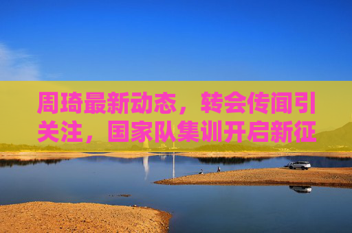 周琦最新动态,转会传闻引关注,国家队集训开启新征程,周琦动态,转会传闻引关注,国家队集训启新征程