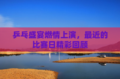 乒乓盛宴燃情上演,最近的比赛日精彩回顾