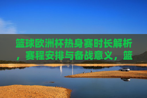 篮球欧洲杯热身赛时长解析,赛程安排与备战意义,篮球欧洲杯热身赛,时长、赛程与备战意义解析