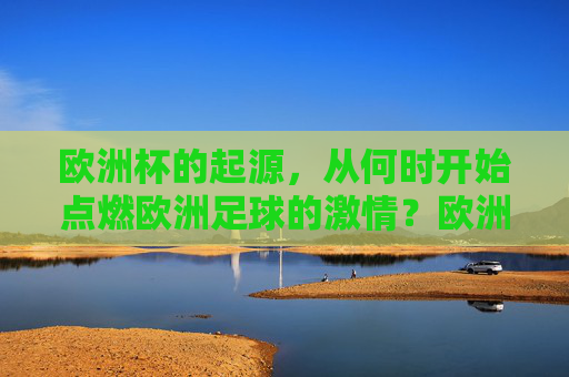 欧洲杯的起源，从何时开始点燃欧洲足球的激情？欧洲杯起源，点燃欧洲足球激情之火