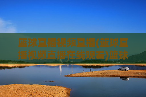 篮球直播视频直播(篮球直播视频直播在线观看)篮球视频直播在线观看