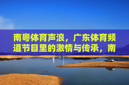 南粤体育声浪,广东体育频道节目里的激情与传承,南粤体育声浪,广东体育频道的激情与传承