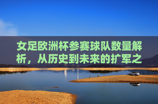女足欧洲杯参赛球队数量解析，从历史到未来的扩军之路，女足欧洲杯参赛球队数量扩军之路，历史与未来