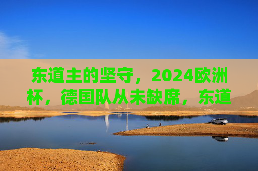 东道主的坚守,2024欧洲杯,德国队从未缺席,东道主坚守,德国队从未缺席2024欧洲杯