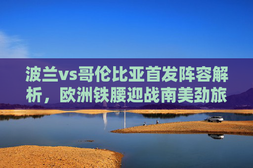 波兰vs哥伦比亚首发阵容解析，欧洲铁腰迎战南美劲旅，战术博弈成关键，波兰vs哥伦比亚首发解析，欧洲铁腰迎战南美劲旅，战术博弈成关键