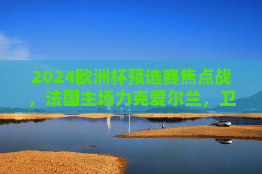 2024欧洲杯预选赛焦点战,法国主场力克爱尔兰,卫冕冠军稳占晋级主动权,法国力克爱尔兰 欧洲杯预选赛稳占晋级主动权