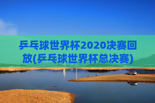 乒乓球世界杯2020决赛回放(乒乓球世界杯总决赛)