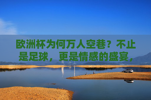 欧洲杯为何万人空巷？不止是足球，更是情感的盛宴，欧洲杯万人空巷，不止足球，更是情感盛宴