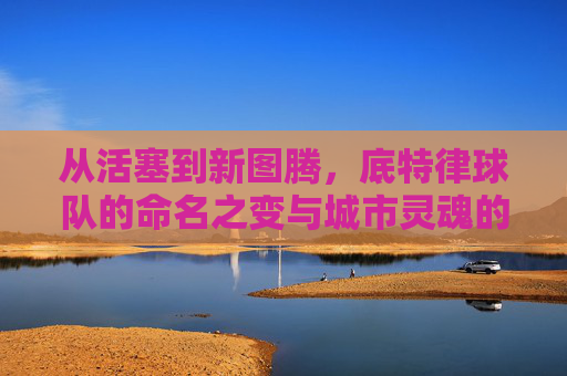 从活塞到新图腾，底特律球队的命名之变与城市灵魂的延续，从活塞到新图腾，底特律球队命名与城市灵魂的延续