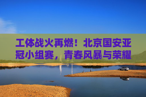 工体战火再燃!北京国安亚冠小组赛,青春风暴与荣耀梦想,工体战火再燃!北京国安亚冠小组赛青春风暴逐荣耀梦