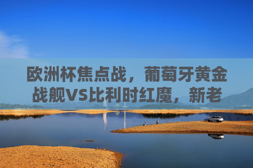 欧洲杯焦点战，葡萄牙黄金战舰VS比利时红魔，新老巨星的宿命对决，欧洲杯焦点战，葡萄牙黄金战舰VS比利时红魔，新老巨星宿命对决