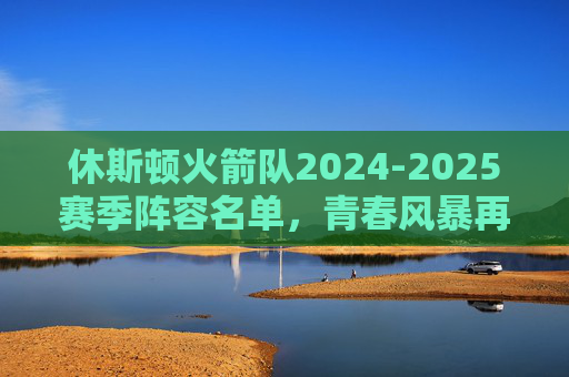 休斯顿火箭队2024-2025赛季阵容名单，青春风暴再起，重建之路加速，休斯顿火箭2024-2025阵容，青春风暴再起，重建加速