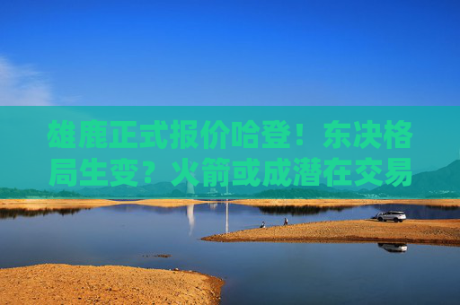 雄鹿正式报价哈登！东决格局生变？火箭或成潜在交易方，雄鹿正式报价哈登！东决格局生变，火箭成潜在交易方
