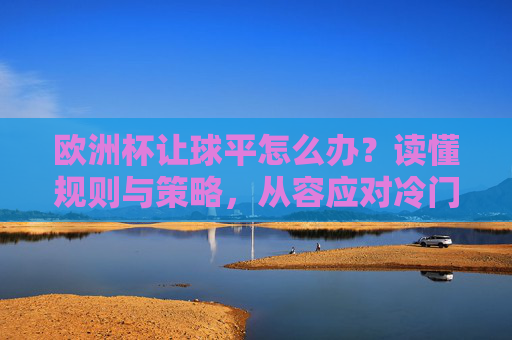 欧洲杯让球平怎么办？读懂规则与策略，从容应对冷门，欧洲杯让球平应对指南，规则策略助你从容避冷门