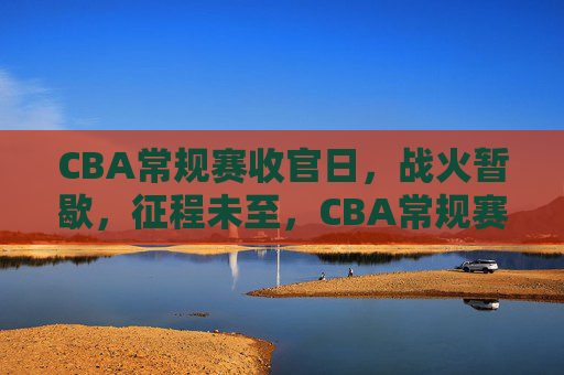 CBA常规赛收官日,战火暂歇,征程未至,CBA常规赛收官日,战火暂歇,征程未至