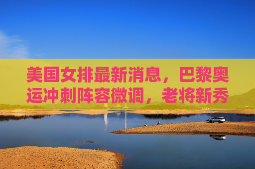美国女排最新消息，巴黎奥运冲刺阵容微调，老将新秀并存冲击冠军