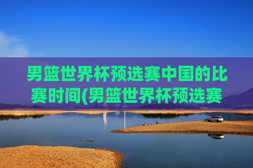 男篮世界杯预选赛中国的比赛时间(男篮世界杯预选赛中国的比赛时间表)
