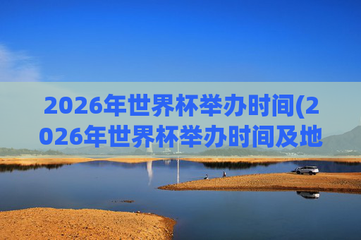 2026年世界杯举办时间(2026年世界杯举办时间及地点)