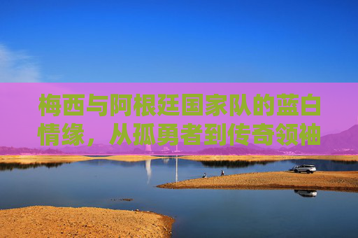 梅西与阿根廷国家队的蓝白情缘,从孤勇者到传奇领袖,蓝白为魂,孤勇铸传奇,梅西与阿根廷的蓝白情缘