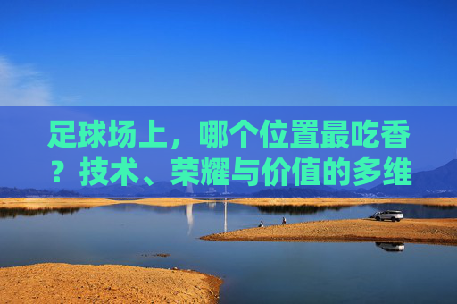 足球场上，哪个位置最吃香？技术、荣耀与价值的多维解析，足球场上最吃香的位置？技术、荣耀与价值的多维解析