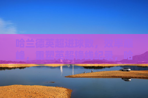 哈兰德英超进球数，效率巅峰，重塑英超锋线纪录，哈兰德英超效率巅峰，重塑锋线进球纪录