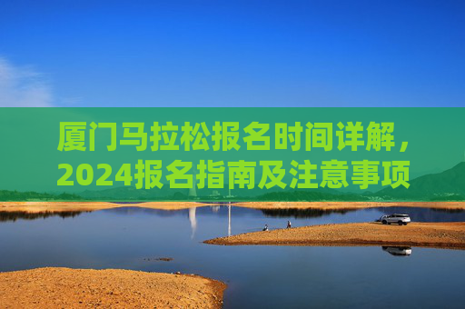 厦门马拉松报名时间详解,2024报名指南及注意事项,厦门马拉松2024报名详解及指南