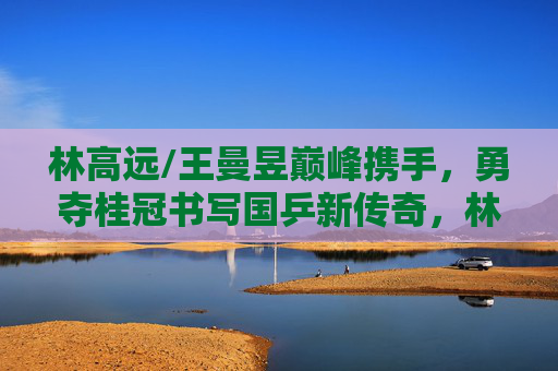 林高远/王曼昱巅峰携手,勇夺桂冠书写国乒新传奇,林高远王曼昱巅峰携手勇夺桂冠 书写国乒新传奇