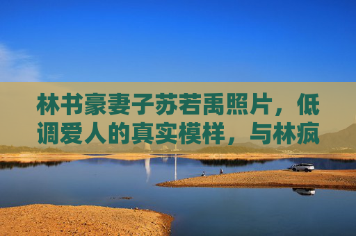 林书豪妻子苏若禹照片,低调爱人的真实模样,与林疯狂的温情日常,林书豪妻子苏若禹,低调爱人的真实模样与温情日常