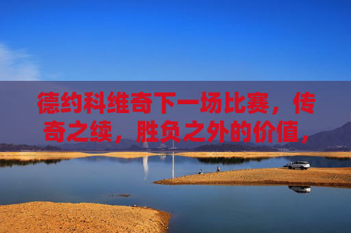 德约科维奇下一场比赛，传奇之续，胜负之外的价值，德约科维奇下一战，传奇续章，胜负之外的价值