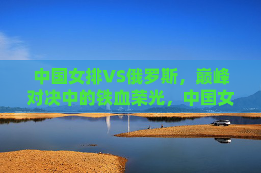 中国女排VS俄罗斯,巅峰对决中的铁血荣光,中国女排VS俄罗斯,巅峰对决的铁血荣光