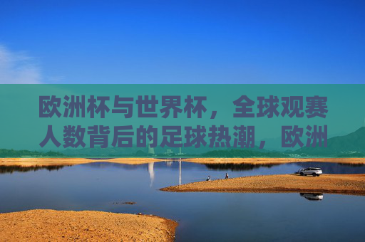 欧洲杯与世界杯,全球观赛人数背后的足球热潮,欧洲杯与世界杯,全球观赛人数背后的足球热潮