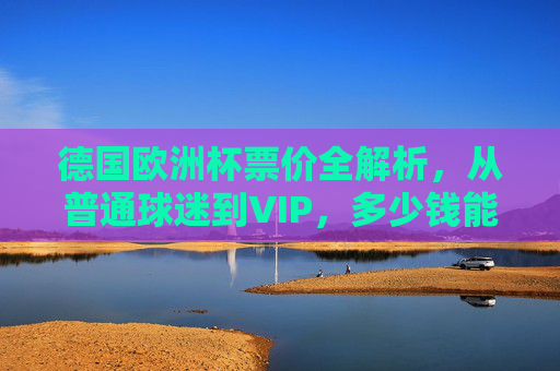 德国欧洲杯票价全解析,从普通球迷到VIP,多少钱能圆梦赛场?德国欧洲杯票价全解析,从普通球迷到VIP,多少钱能圆梦赛场?