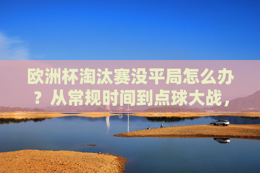 欧洲杯淘汰赛没平局怎么办？从常规时间到点球大战，规则全解析！欧洲杯淘汰赛无平局规则，从常规时间到点球大战全解析