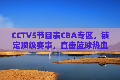 CCTV5节目表CBA专区,锁定顶级赛事,直击篮球热血时刻,CCTV5 CBA专区,锁定顶级赛事,直击篮球热血时刻
