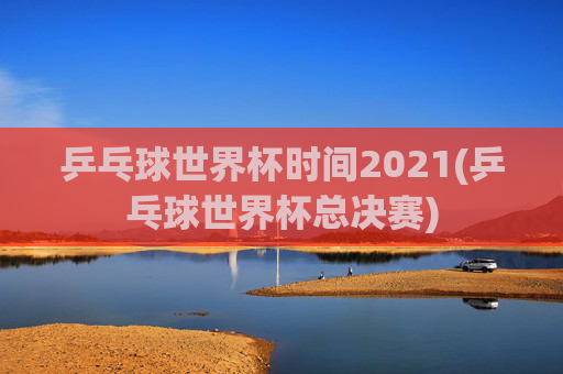 乒乓球世界杯时间2021(乒乓球世界杯总决赛)