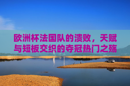 欧洲杯法国队的溃败,天赋与短板交织的夺冠热门之殇,天赋短板交织,法国队欧洲杯夺冠热门之殇
