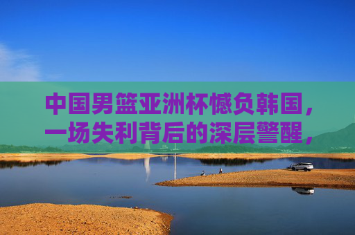 中国男篮亚洲杯憾负韩国，一场失利背后的深层警醒，中国男篮亚洲杯憾负韩国，一场失利的深层警醒