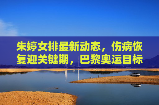 朱婷女排最新动态,伤病恢复迎关键期,巴黎奥运目标引期待,朱婷伤病恢复关键期,巴黎奥运目标引期待