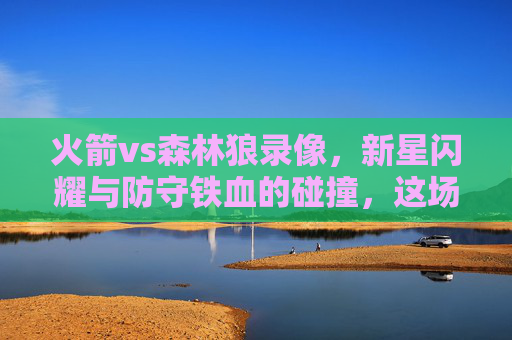 火箭vs森林狼录像，新星闪耀与防守铁血的碰撞，这场焦点对决值得反复细品，新星闪耀VS防守铁血，火箭森林狼焦点对决
