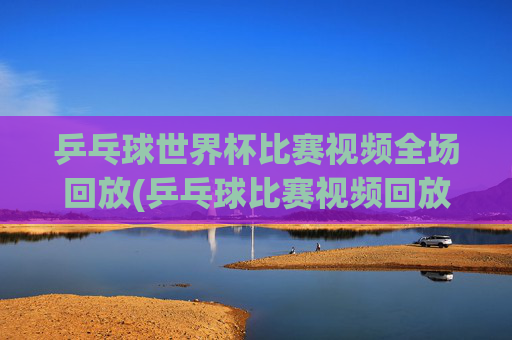 乒乓球世界杯比赛视频全场回放(乒乓球比赛视频回放)乒乓球世界杯全场回放视频